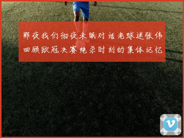 那夜我们彻夜未眠对话老球迷张伟回顾欧冠决赛绝杀时刻的集体记忆