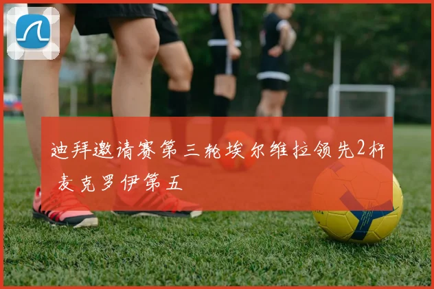 迪拜邀请赛第三轮埃尔维拉领先2杆 麦克罗伊第五